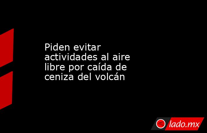 Piden evitar actividades al aire libre por caída de ceniza del volcán. Noticias en tiempo real