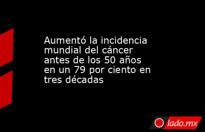 Aumentó la incidencia mundial del cáncer antes de los 50 años en un 79 por ciento en tres décadas. Noticias en tiempo real