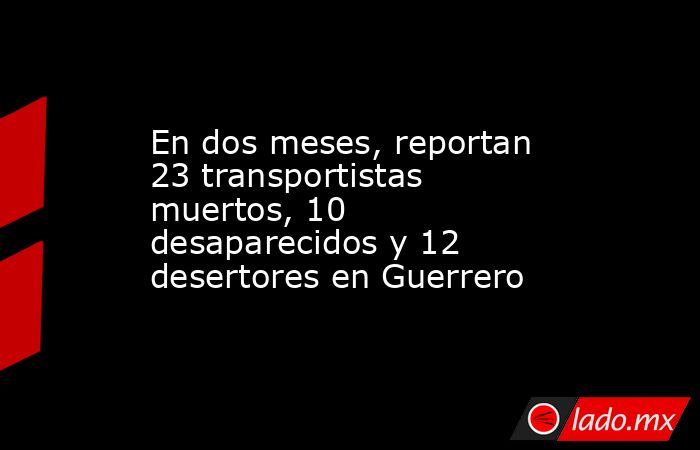 En dos meses, reportan 23 transportistas muertos, 10 desaparecidos y 12 desertores en Guerrero. Noticias en tiempo real