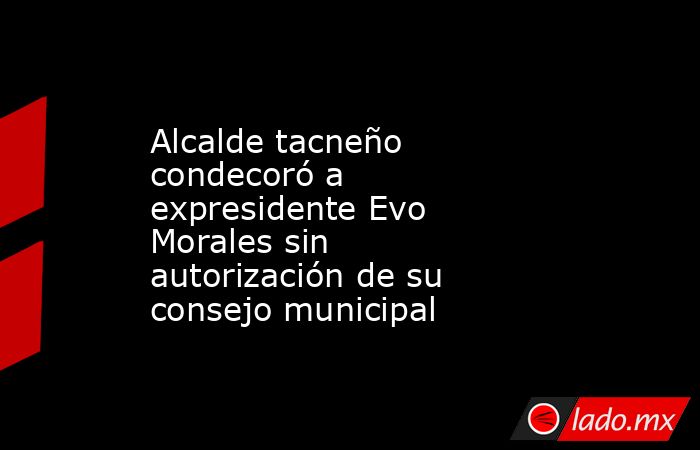 Alcalde tacneño condecoró a expresidente Evo Morales sin autorización de su consejo municipal. Noticias en tiempo real