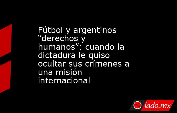 Fútbol y argentinos “derechos y humanos”: cuando la dictadura le quiso ocultar sus crímenes a una misión internacional. Noticias en tiempo real