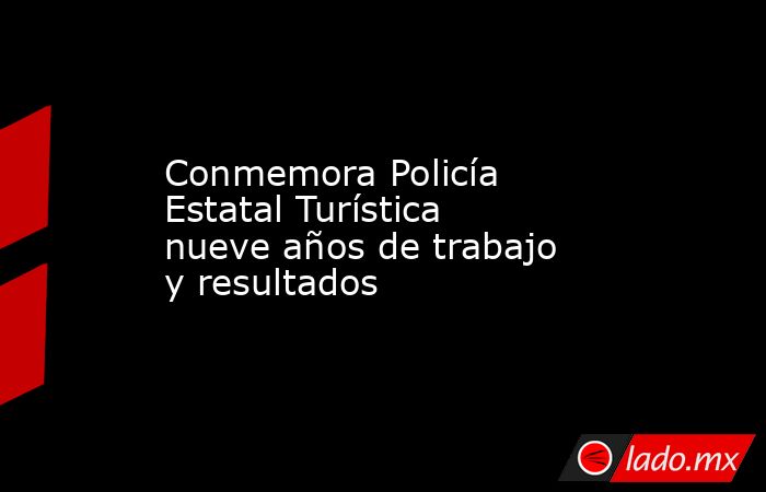 Conmemora Policía Estatal Turística nueve años de trabajo y resultados. Noticias en tiempo real