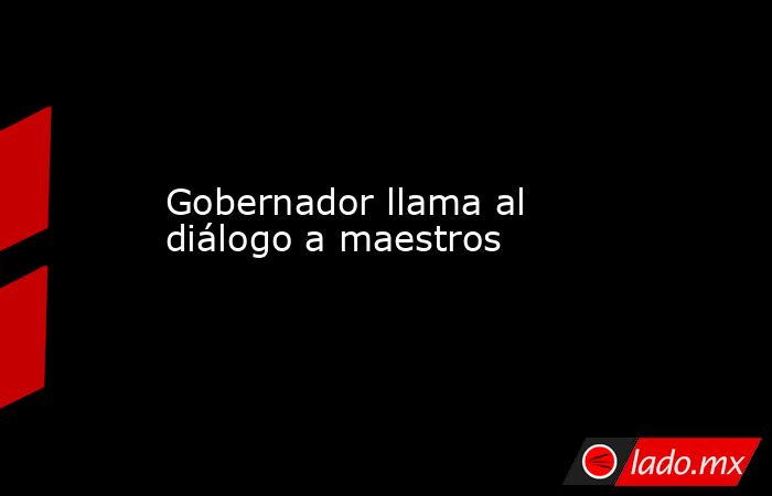 Gobernador llama al diálogo a maestros. Noticias en tiempo real