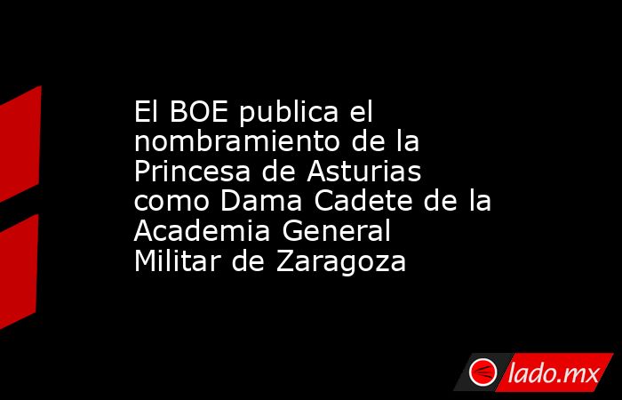 El BOE publica el nombramiento de la Princesa de Asturias como Dama Cadete de la Academia General Militar de Zaragoza. Noticias en tiempo real