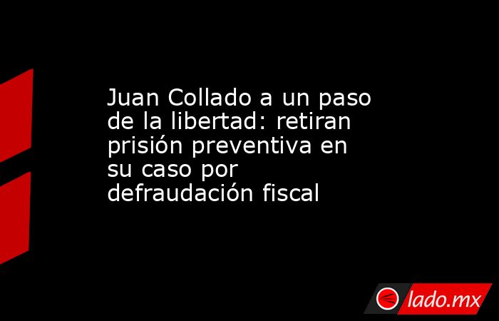 Juan Collado a un paso de la libertad: retiran prisión preventiva en su caso por defraudación fiscal. Noticias en tiempo real