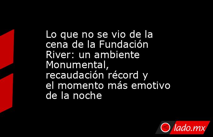 Lo que no se vio de la cena de la Fundación River: un ambiente Monumental, recaudación récord y el momento más emotivo de la noche. Noticias en tiempo real