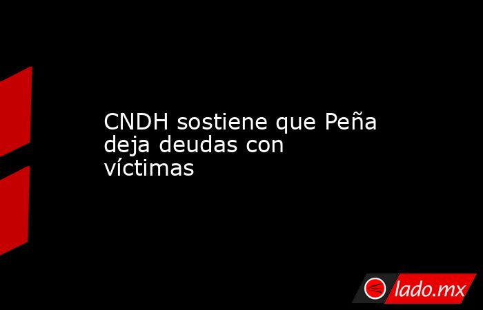 CNDH sostiene que Peña deja deudas con víctimas. Noticias en tiempo real