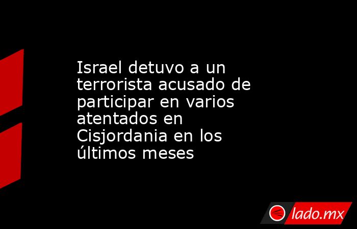 Israel detuvo a un terrorista acusado de participar en varios atentados en Cisjordania en los últimos meses. Noticias en tiempo real