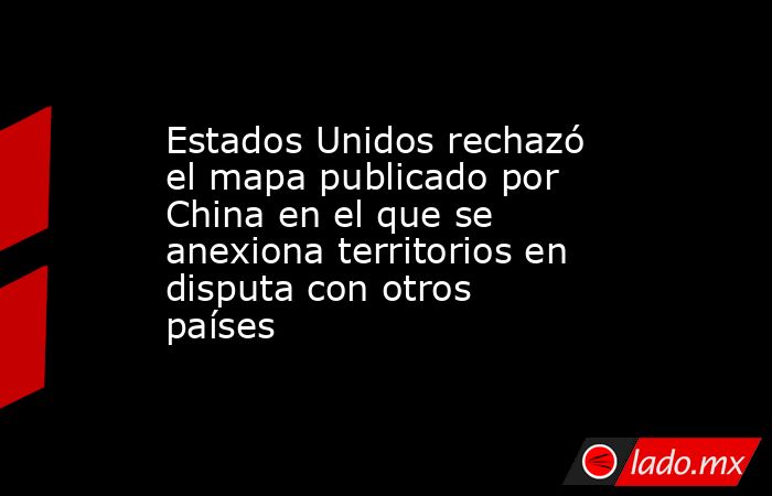 Estados Unidos rechazó el mapa publicado por China en el que se anexiona territorios en disputa con otros países. Noticias en tiempo real