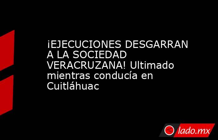 ¡EJECUCIONES DESGARRAN A LA SOCIEDAD VERACRUZANA! Ultimado mientras conducía en Cuitláhuac. Noticias en tiempo real