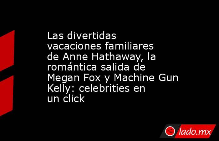 Las divertidas vacaciones familiares de Anne Hathaway, la romántica salida de Megan Fox y Machine Gun Kelly: celebrities en un click. Noticias en tiempo real