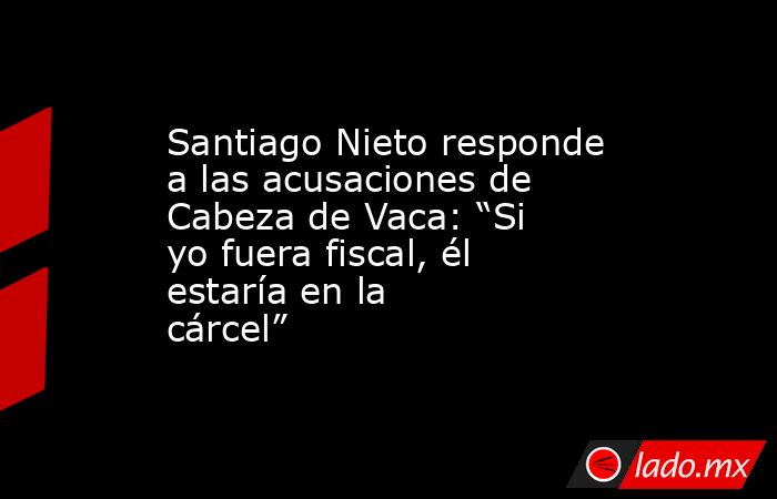 Santiago Nieto responde a las acusaciones de Cabeza de Vaca: “Si yo fuera fiscal, él estaría en la cárcel”. Noticias en tiempo real
