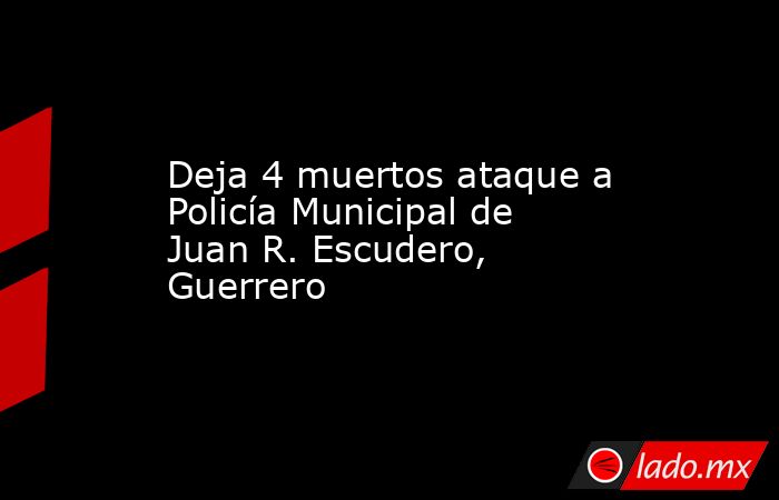 Deja 4 muertos ataque a Policía Municipal de Juan R. Escudero, Guerrero. Noticias en tiempo real
