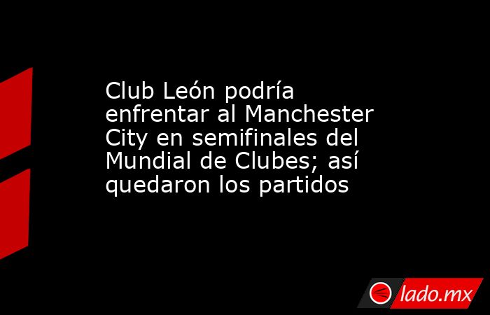 Club León podría enfrentar al Manchester City en semifinales del Mundial de Clubes; así quedaron los partidos. Noticias en tiempo real
