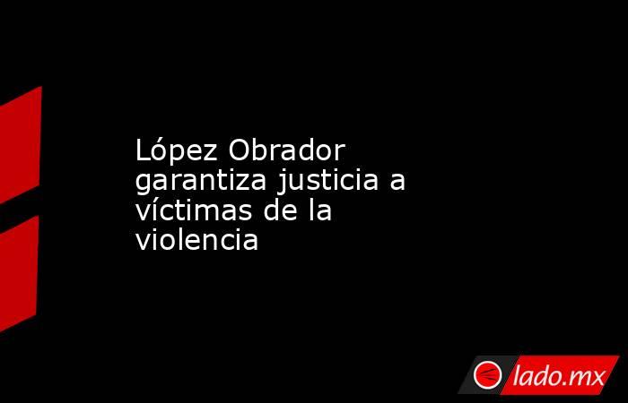 López Obrador garantiza justicia a víctimas de la violencia. Noticias en tiempo real