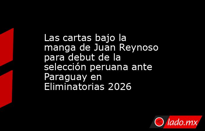 Las cartas bajo la manga de Juan Reynoso para debut de la selección peruana ante Paraguay en Eliminatorias 2026. Noticias en tiempo real