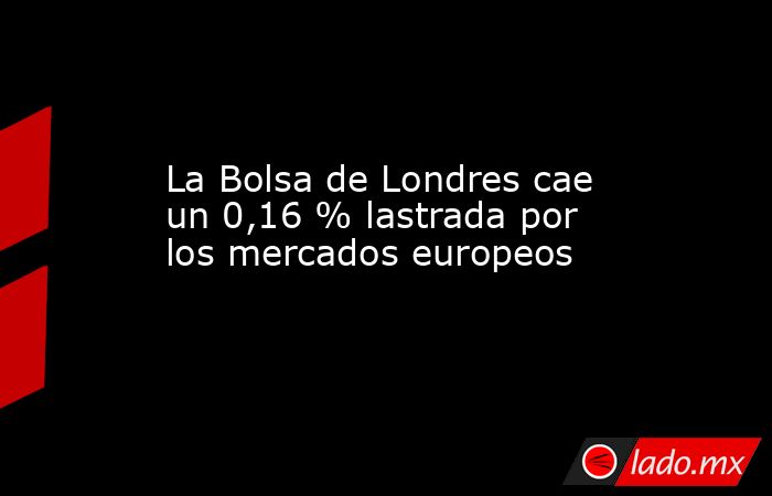 La Bolsa de Londres cae un 0,16 % lastrada por los mercados europeos. Noticias en tiempo real