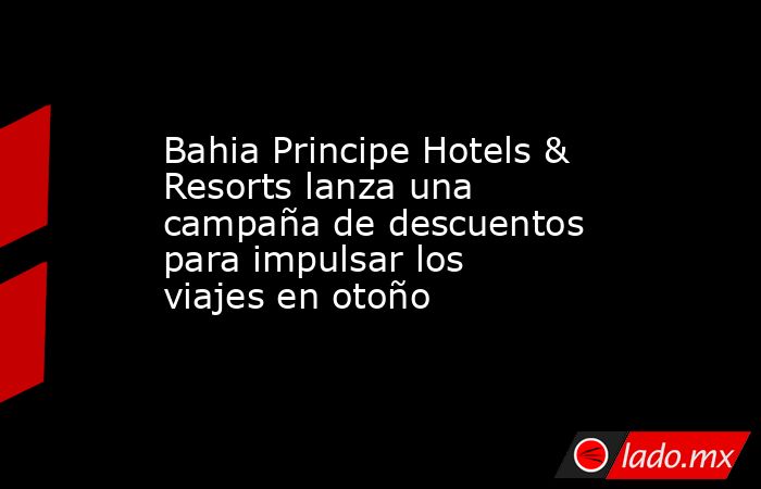Bahia Principe Hotels & Resorts lanza una campaña de descuentos para impulsar los viajes en otoño. Noticias en tiempo real