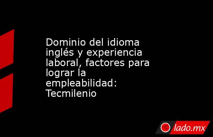 Dominio del idioma inglés y experiencia laboral, factores para lograr la empleabilidad: Tecmilenio. Noticias en tiempo real