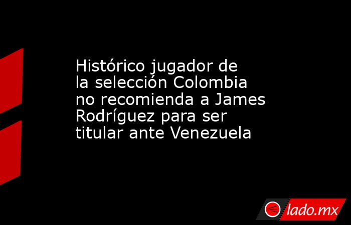 Histórico jugador de la selección Colombia no recomienda a James Rodríguez para ser titular ante Venezuela. Noticias en tiempo real