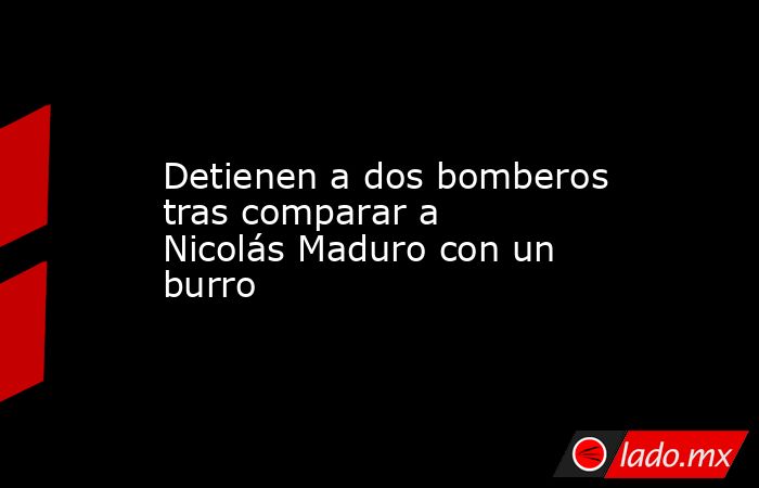 Detienen a dos bomberos tras comparar a Nicolás Maduro con un burro. Noticias en tiempo real