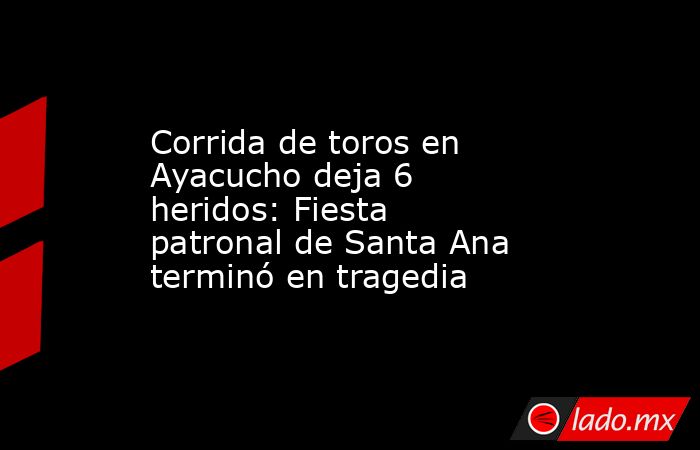 Corrida de toros en Ayacucho deja 6 heridos: Fiesta patronal de Santa Ana terminó en tragedia. Noticias en tiempo real