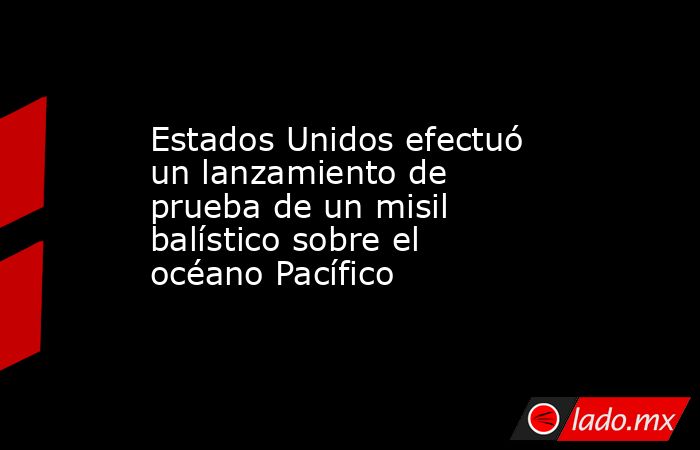 Estados Unidos efectuó un lanzamiento de prueba de un misil balístico sobre el océano Pacífico. Noticias en tiempo real