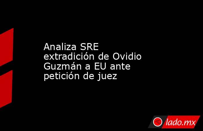 Analiza SRE extradición de Ovidio Guzmán a EU ante petición de juez. Noticias en tiempo real