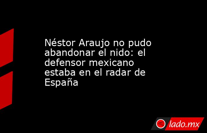Néstor Araujo no pudo abandonar el nido: el defensor mexicano estaba en el radar de España. Noticias en tiempo real