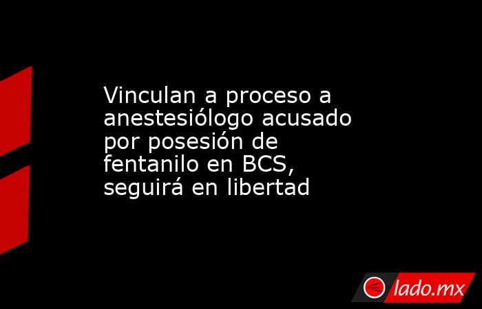 Vinculan a proceso a anestesiólogo acusado por posesión de fentanilo en BCS, seguirá en libertad. Noticias en tiempo real