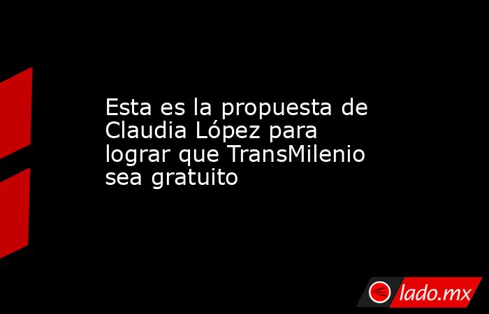 Esta es la propuesta de Claudia López para lograr que TransMilenio sea gratuito. Noticias en tiempo real