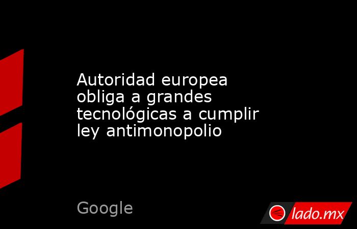 Autoridad europea obliga a grandes tecnológicas a cumplir ley antimonopolio. Noticias en tiempo real