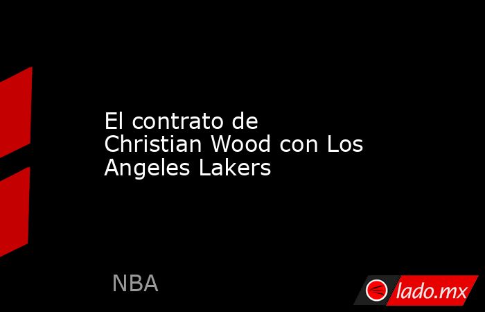 El contrato de Christian Wood con Los Angeles Lakers. Noticias en tiempo real