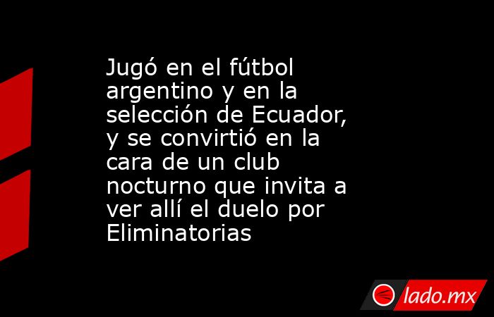 Jugó en el fútbol argentino y en la selección de Ecuador, y se convirtió en la cara de un club nocturno que invita a ver allí el duelo por Eliminatorias. Noticias en tiempo real