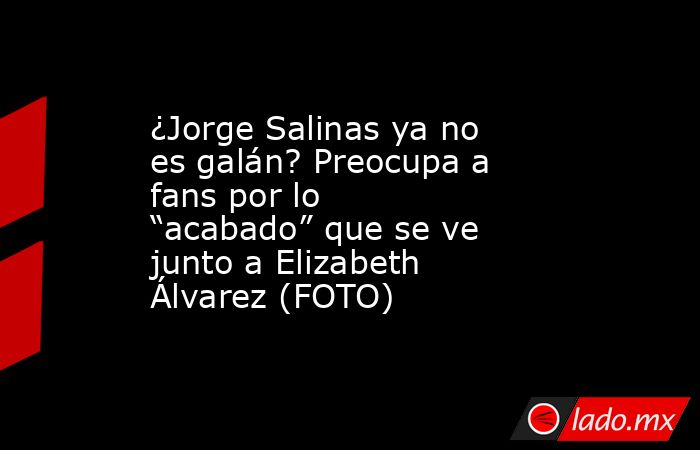 ¿Jorge Salinas ya no es galán? Preocupa a fans por lo “acabado” que se ve junto a Elizabeth Álvarez (FOTO). Noticias en tiempo real