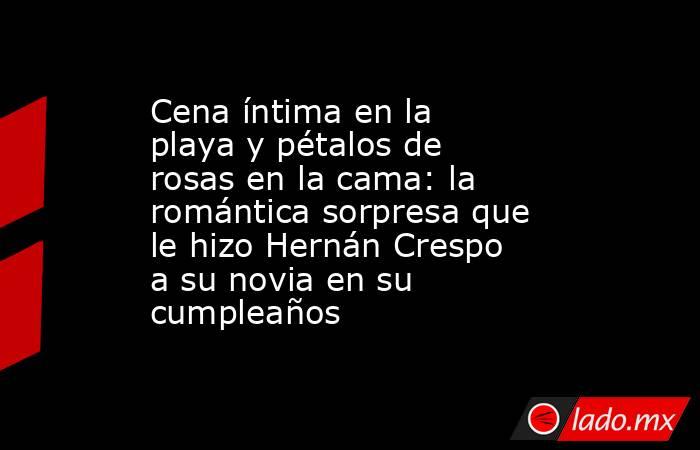 Cena íntima en la playa y pétalos de rosas en la cama: la romántica sorpresa que le hizo Hernán Crespo a su novia en su cumpleaños. Noticias en tiempo real