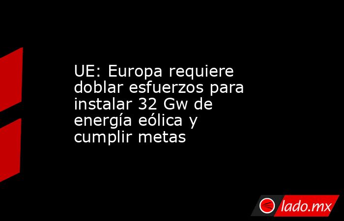 UE: Europa requiere doblar esfuerzos para instalar 32 Gw de energía eólica y cumplir metas. Noticias en tiempo real