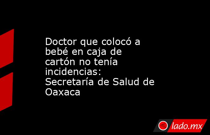 Doctor que colocó a bebé en caja de cartón no tenía incidencias: Secretaría de Salud de Oaxaca. Noticias en tiempo real
