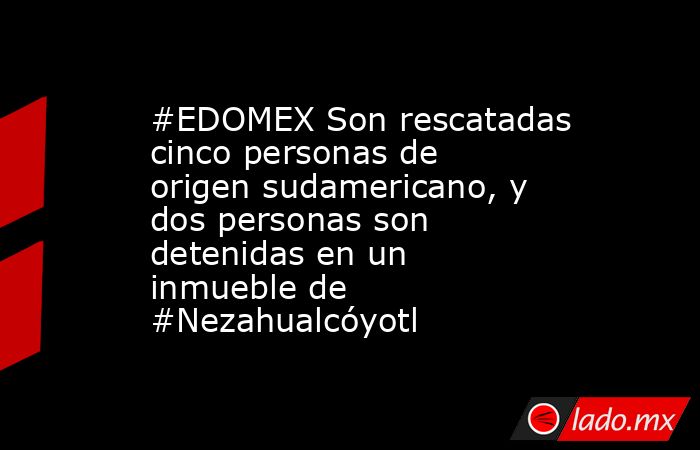 #EDOMEX Son rescatadas cinco personas de origen sudamericano, y dos personas son detenidas en un inmueble de #Nezahualcóyotl. Noticias en tiempo real