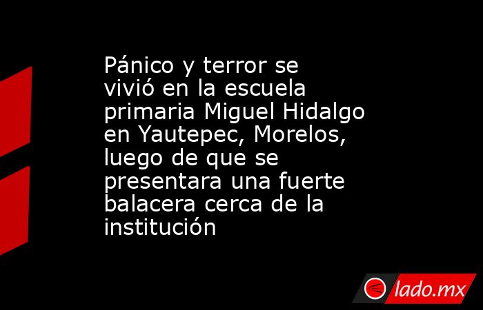 Pánico y terror se vivió en la escuela primaria Miguel Hidalgo en Yautepec, Morelos, luego de que se presentara una fuerte balacera cerca de la institución. Noticias en tiempo real