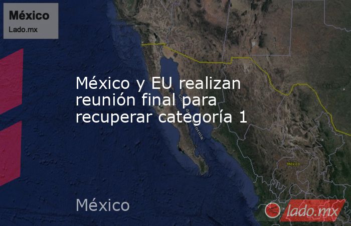 México y EU realizan reunión final para recuperar categoría 1. Noticias en tiempo real