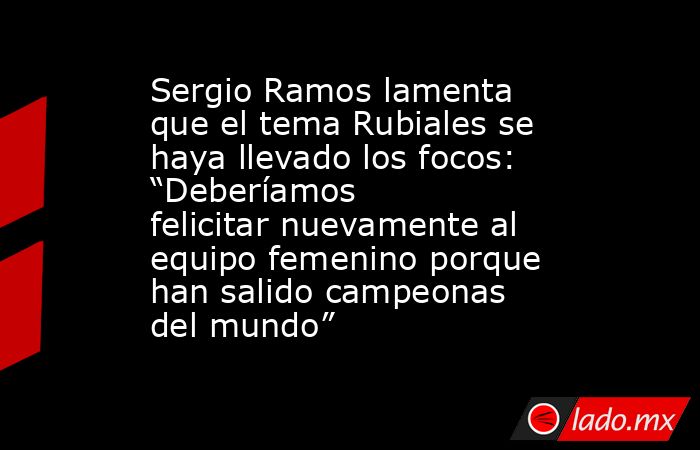 Sergio Ramos lamenta que el tema Rubiales se haya llevado los focos: “Deberíamos felicitar nuevamente al equipo femenino porque han salido campeonas del mundo”. Noticias en tiempo real