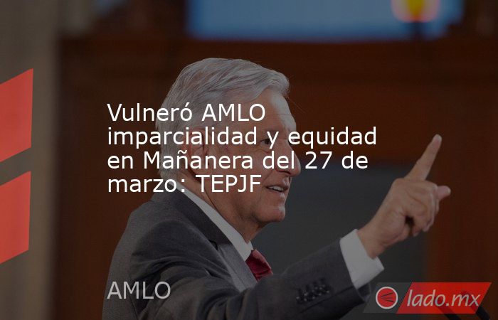 Vulneró AMLO imparcialidad y equidad en Mañanera del 27 de marzo: TEPJF. Noticias en tiempo real