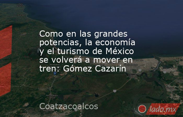 Como en las grandes potencias, la economía y el turismo de México se volverá a mover en tren: Gómez Cazarín. Noticias en tiempo real