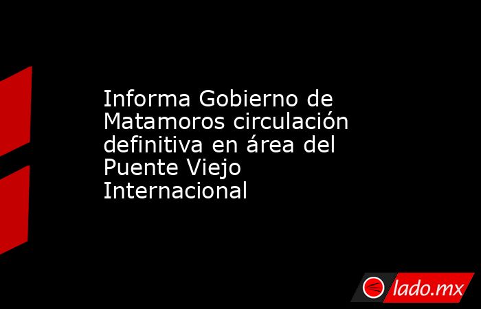 Informa Gobierno de Matamoros circulación definitiva en área del Puente Viejo Internacional. Noticias en tiempo real