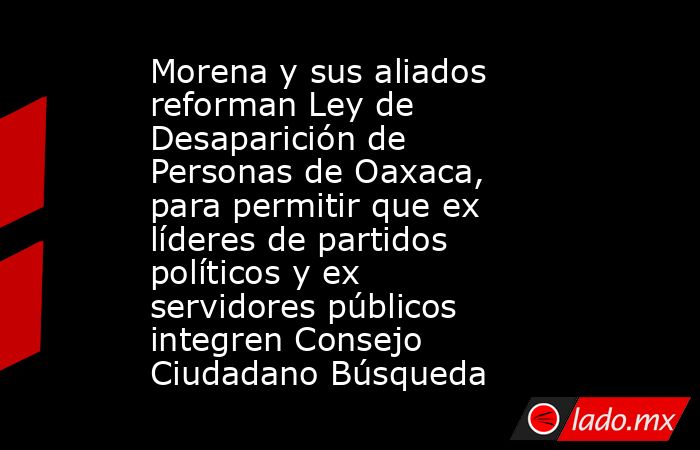 Morena y sus aliados reforman Ley de Desaparición de Personas de Oaxaca, para permitir que ex líderes de partidos políticos y ex servidores públicos integren Consejo Ciudadano Búsqueda. Noticias en tiempo real