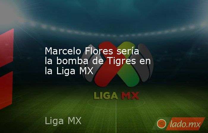 Marcelo Flores sería la bomba de Tigres en la Liga MX. Noticias en tiempo real