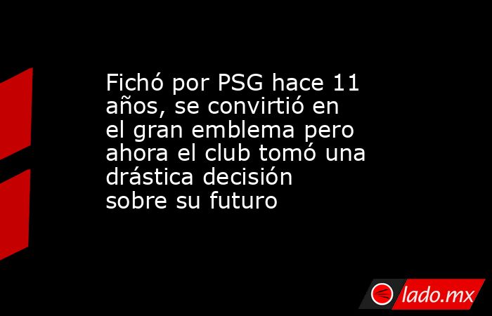 Fichó por PSG hace 11 años, se convirtió en el gran emblema pero ahora el club tomó una drástica decisión sobre su futuro. Noticias en tiempo real