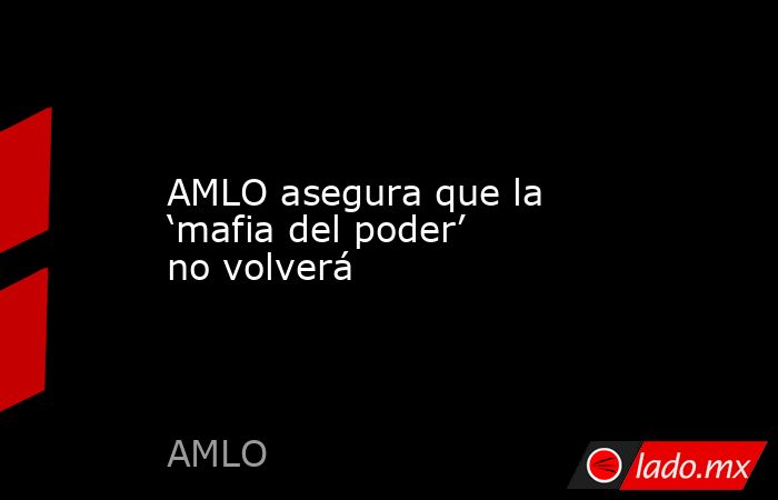 AMLO asegura que la ‘mafia del poder’ no volverá. Noticias en tiempo real