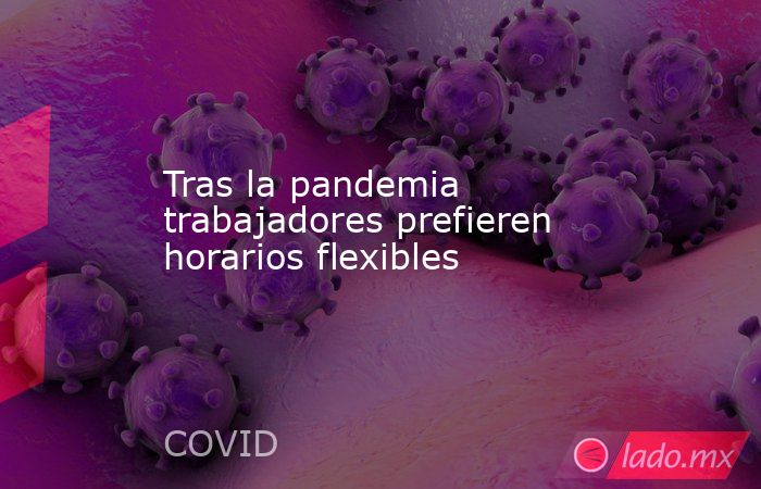 Tras la pandemia trabajadores prefieren horarios flexibles. Noticias en tiempo real